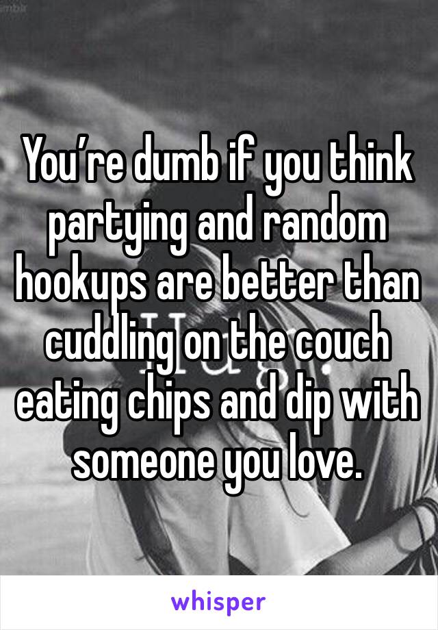 You’re dumb if you think partying and random hookups are better than cuddling on the couch eating chips and dip with someone you love. 