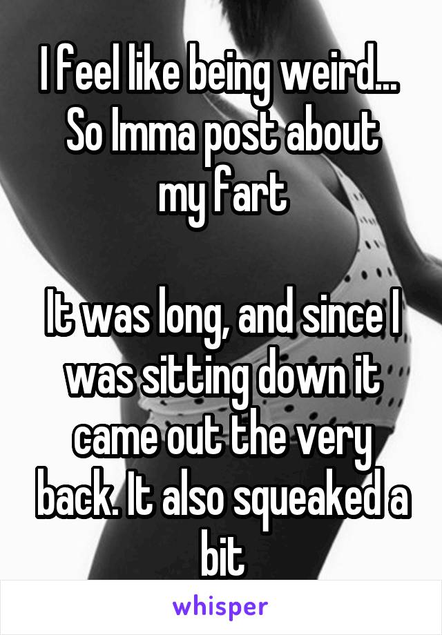 I feel like being weird... 
So Imma post about my fart

It was long, and since I was sitting down it came out the very back. It also squeaked a bit
