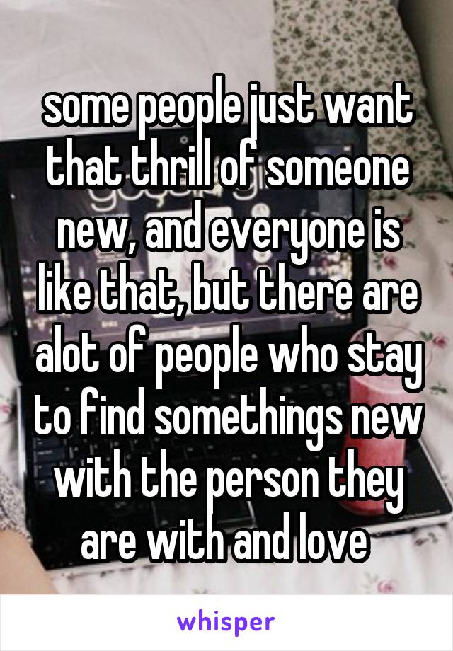 some people just want that thrill of someone new, and everyone is like that, but there are alot of people who stay to find somethings new with the person they are with and love 