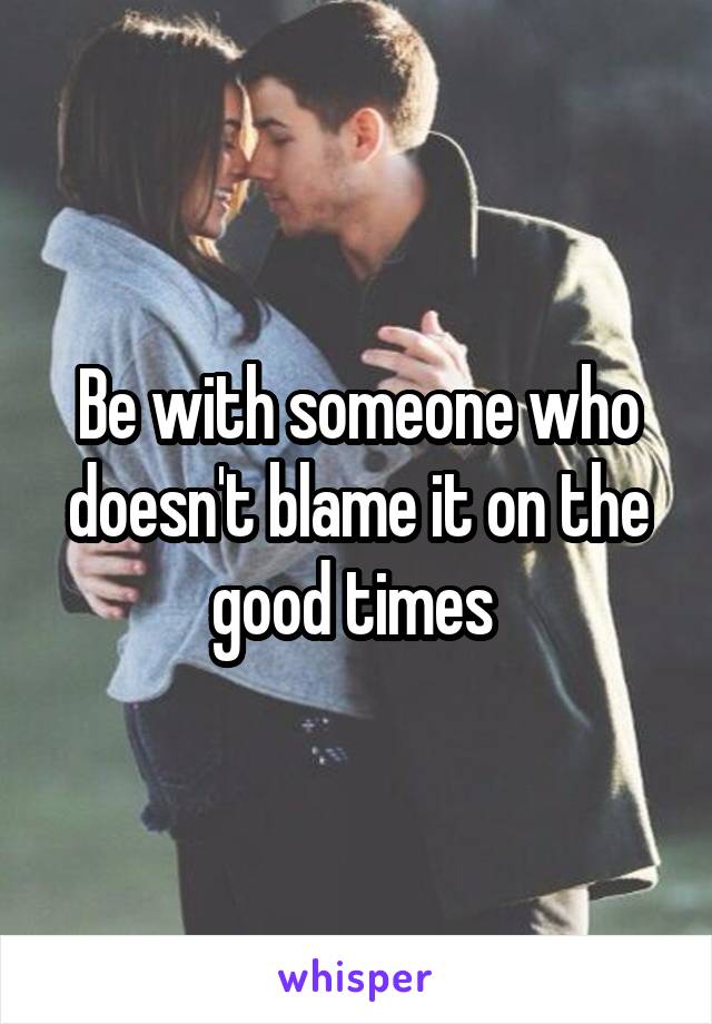 Be with someone who doesn't blame it on the good times 