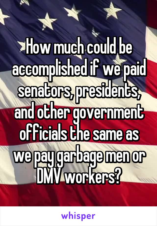 How much could be accomplished if we paid senators, presidents, and other government officials the same as we pay garbage men or DMV workers?