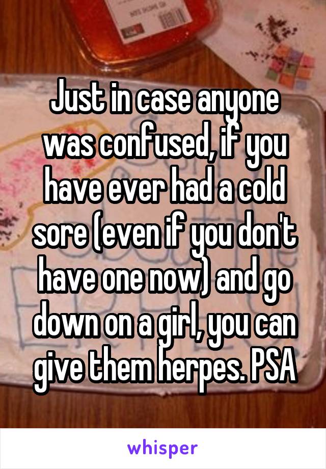 Just in case anyone was confused, if you have ever had a cold sore (even if you don't have one now) and go down on a girl, you can give them herpes. PSA