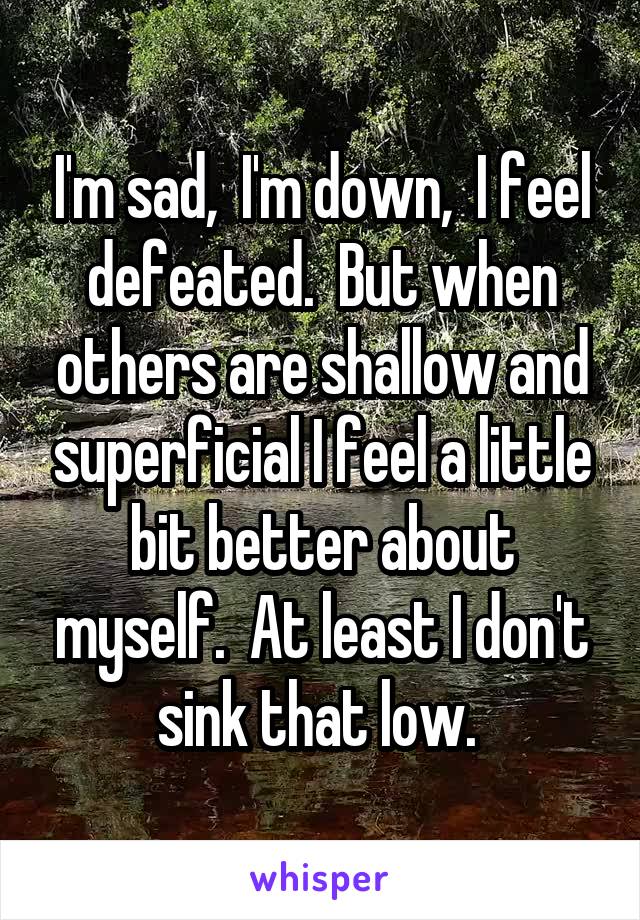 I'm sad,  I'm down,  I feel defeated.  But when others are shallow and superficial I feel a little bit better about myself.  At least I don't sink that low. 