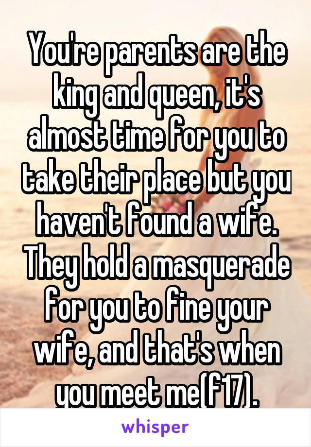 You're parents are the king and queen, it's almost time for you to take their place but you haven't found a wife. They hold a masquerade for you to fine your wife, and that's when you meet me(f17).