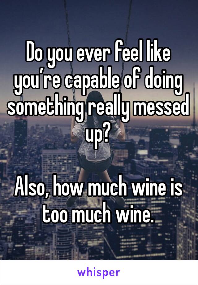 Do you ever feel like you’re capable of doing something really messed up?

Also, how much wine is too much wine.