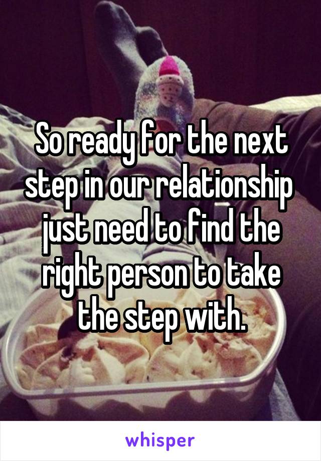 So ready for the next step in our relationship  just need to find the right person to take the step with.