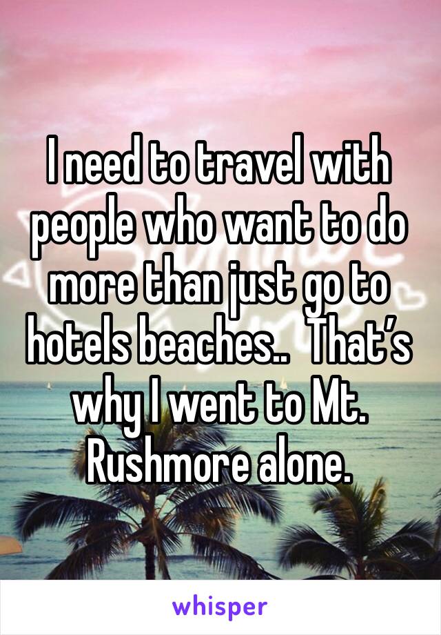I need to travel with people who want to do more than just go to hotels beaches..  That’s why I went to Mt. Rushmore alone. 
