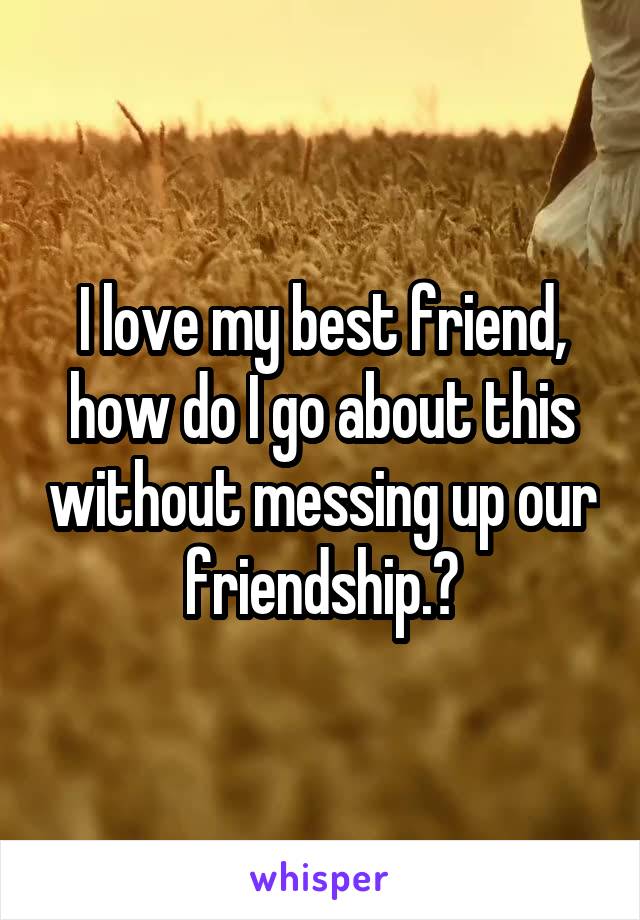 I love my best friend, how do I go about this without messing up our friendship.?