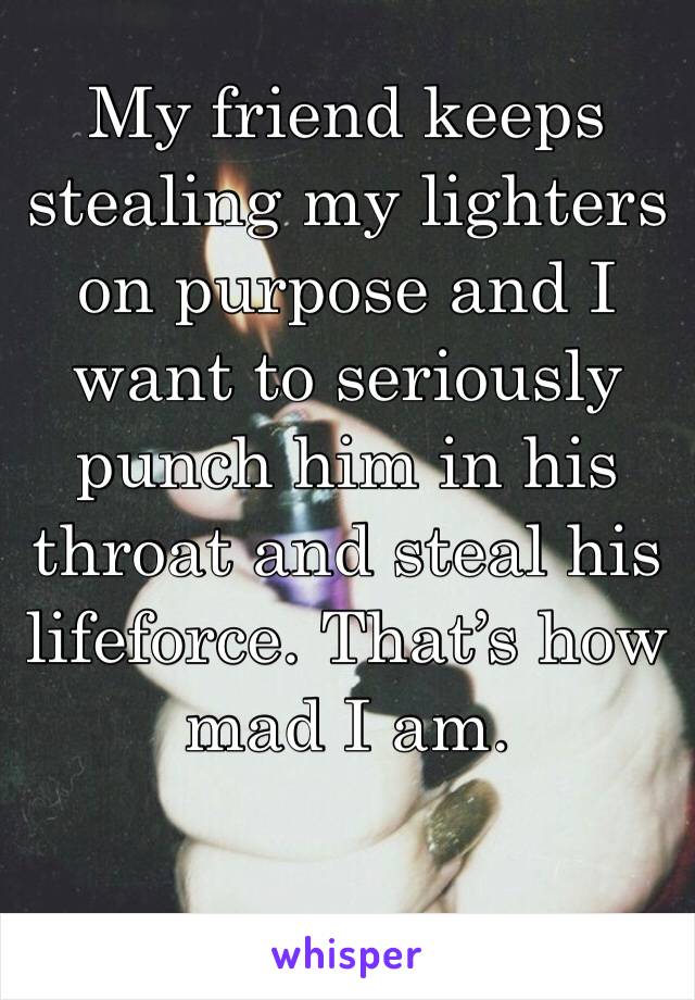My friend keeps stealing my lighters on purpose and I want to seriously punch him in his throat and steal his lifeforce. That’s how mad I am. 
