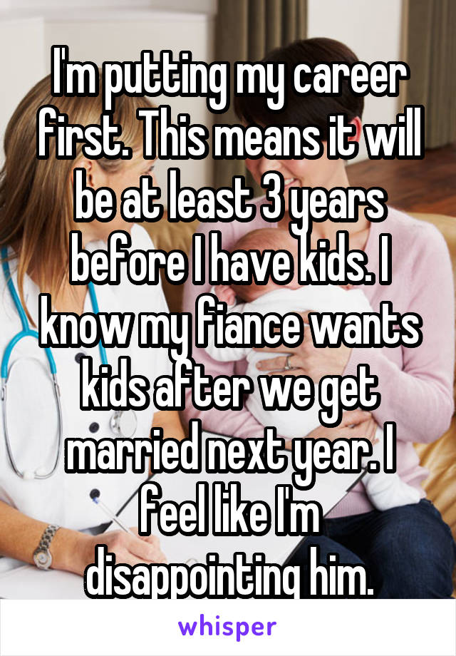 I'm putting my career first. This means it will be at least 3 years before I have kids. I know my fiance wants kids after we get married next year. I feel like I'm disappointing him.