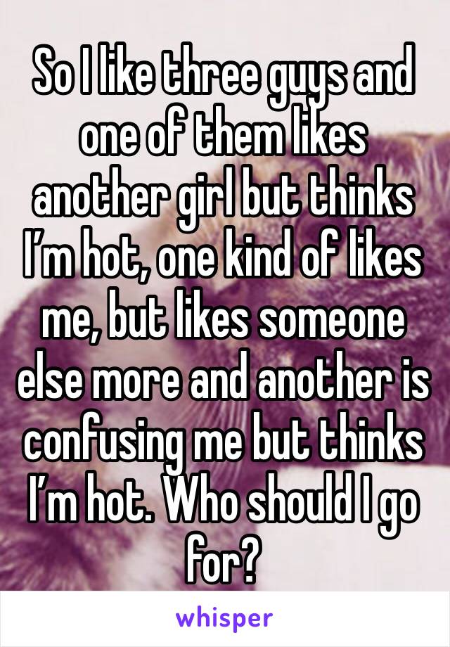 So I like three guys and one of them likes another girl but thinks I’m hot, one kind of likes me, but likes someone else more and another is confusing me but thinks I’m hot. Who should I go for?
