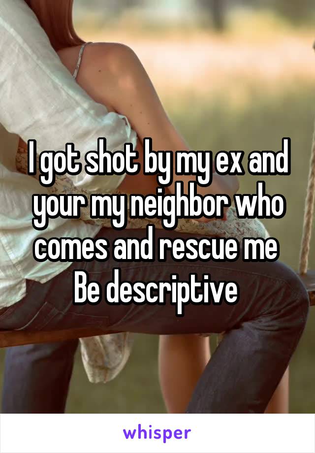 I got shot by my ex and your my neighbor who comes and rescue me 
Be descriptive 