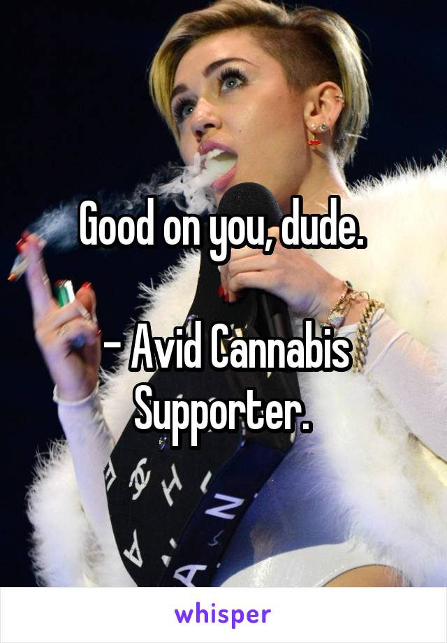 Good on you, dude. 

- Avid Cannabis Supporter. 