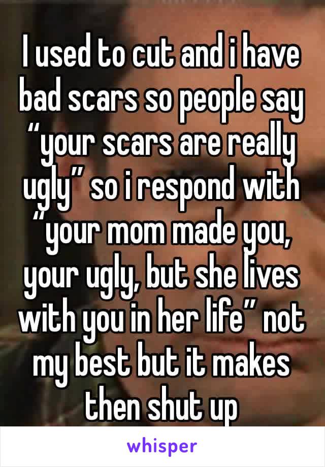 I used to cut and i have bad scars so people say “your scars are really ugly” so i respond with “your mom made you, your ugly, but she lives with you in her life” not my best but it makes then shut up