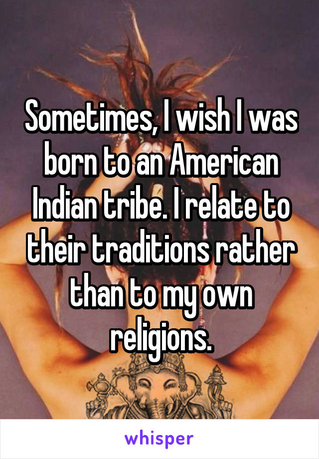Sometimes, I wish I was born to an American Indian tribe. I relate to their traditions rather than to my own religions.