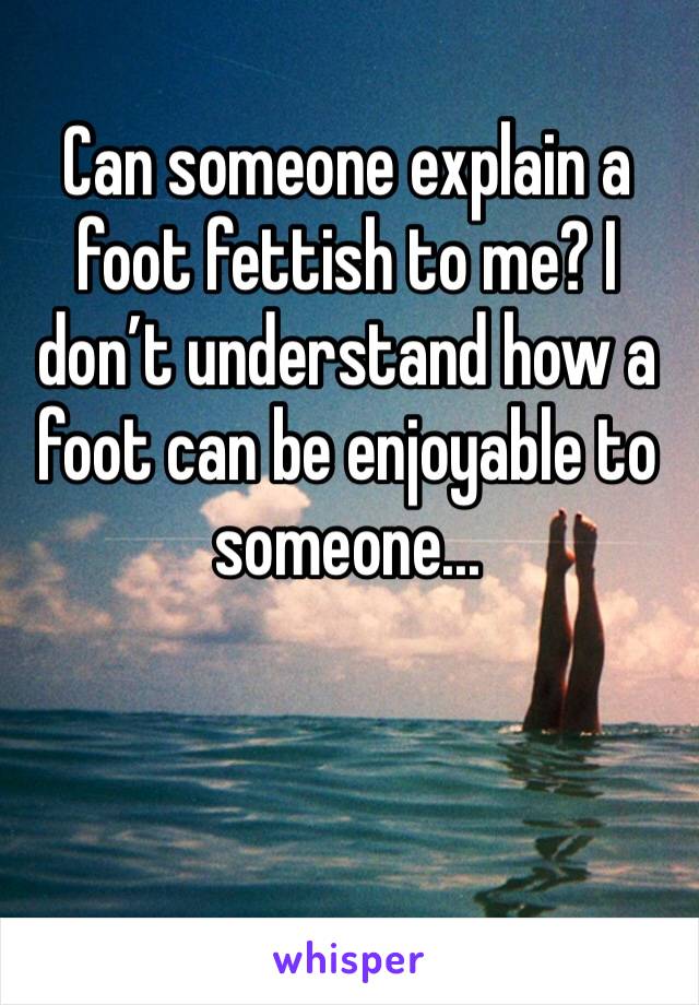 Can someone explain a foot fettish to me? I don’t understand how a foot can be enjoyable to someone...