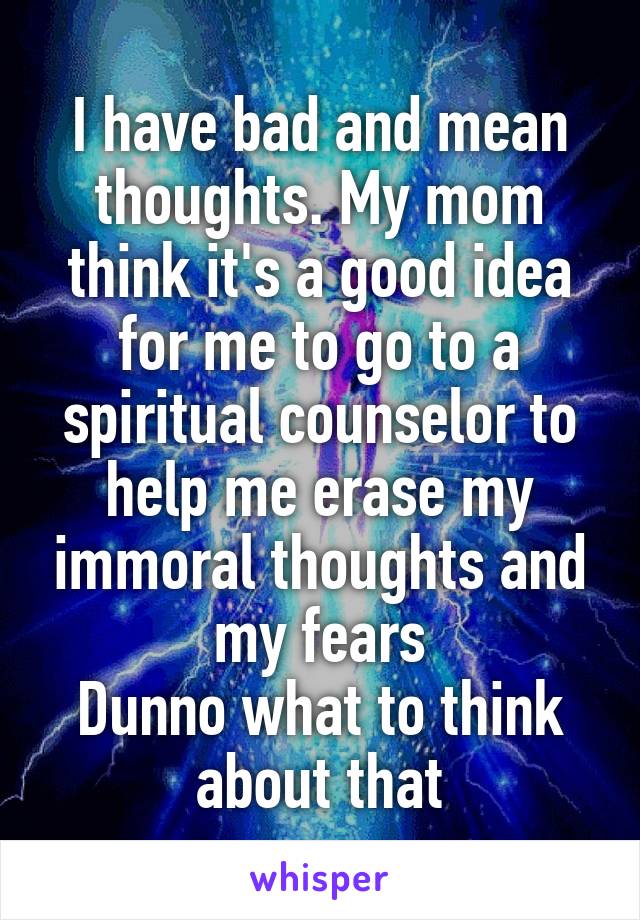 I have bad and mean thoughts. My mom think it's a good idea for me to go to a spiritual counselor to help me erase my immoral thoughts and my fears
Dunno what to think about that