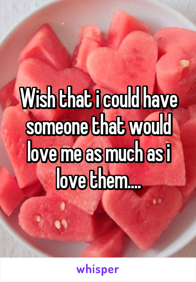 Wish that i could have someone that would love me as much as i love them....