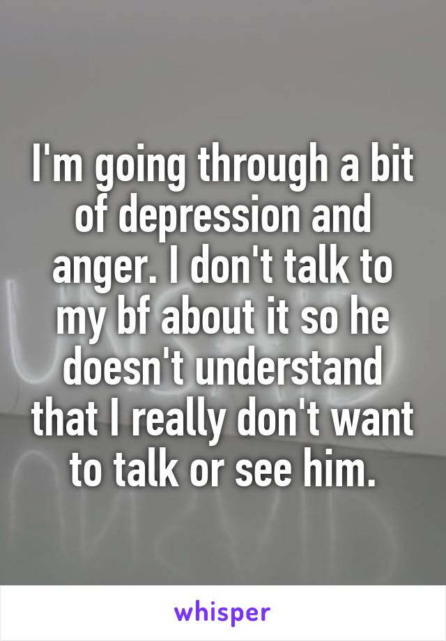 I'm going through a bit of depression and anger. I don't talk to my bf about it so he doesn't understand that I really don't want to talk or see him.