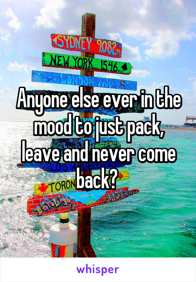 Anyone else ever in the mood to just pack, leave and never come back? 
