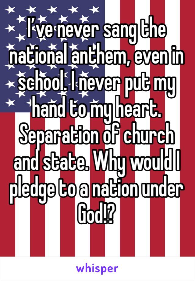 I’ve never sang the national anthem, even in school. I never put my hand to my heart. Separation of church and state. Why would I pledge to a nation under God!?
