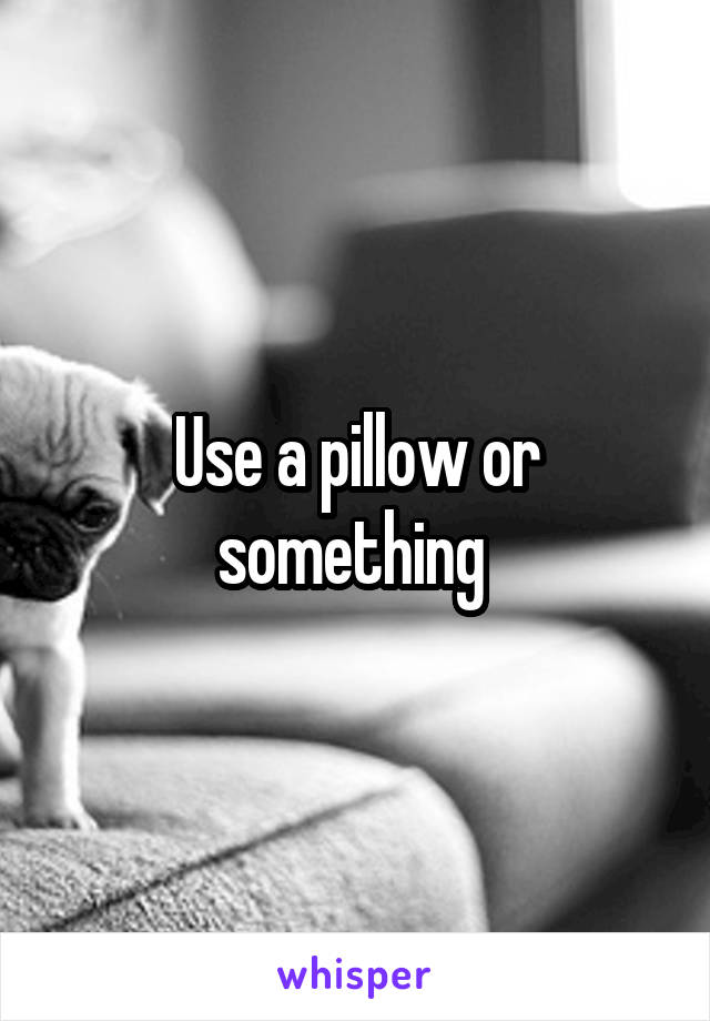 Use a pillow or something 