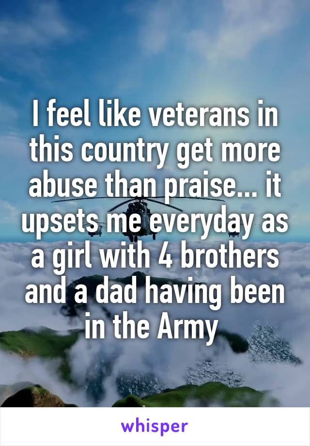I feel like veterans in this country get more abuse than praise... it upsets me everyday as a girl with 4 brothers and a dad having been in the Army 