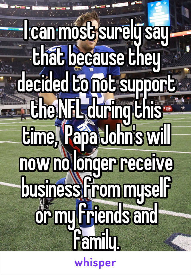 I can most surely say that because they decided to not support the NFL during this time,  Papa John's will now no longer receive business from myself or my friends and family.