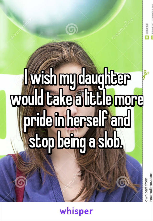 I wish my daughter would take a little more pride in herself and stop being a slob. 