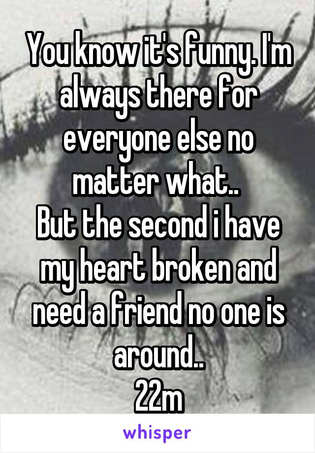 You know it's funny. I'm always there for everyone else no matter what.. 
But the second i have my heart broken and need a friend no one is around..
22m