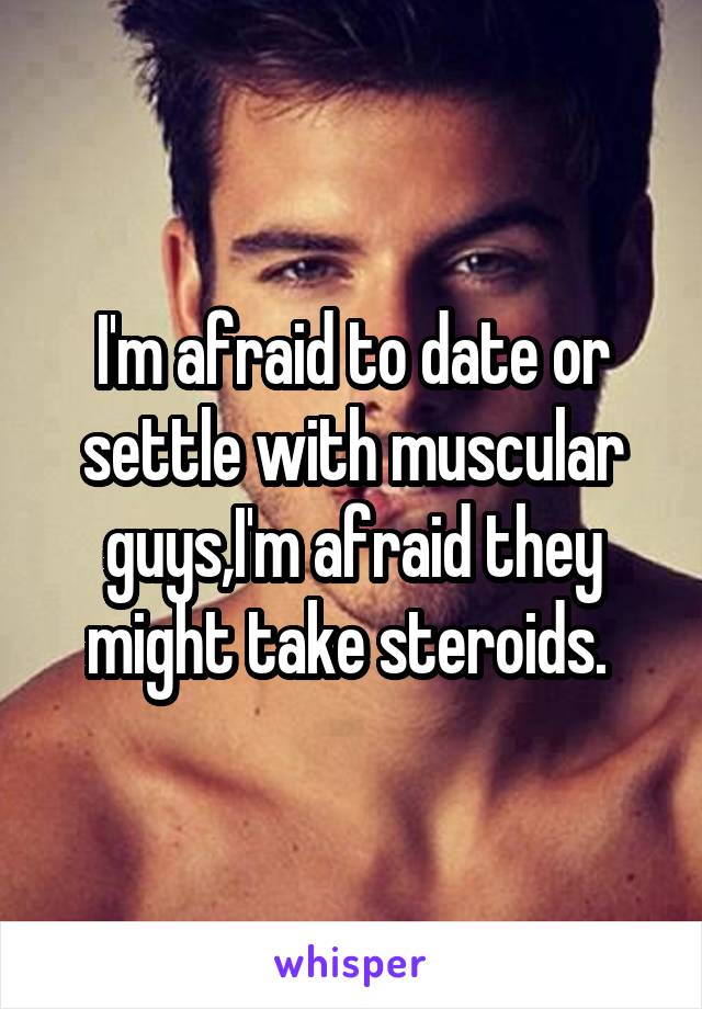 I'm afraid to date or settle with muscular guys,I'm afraid they might take steroids. 