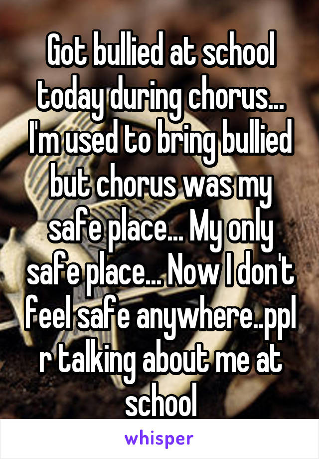 Got bullied at school today during chorus... I'm used to bring bullied but chorus was my safe place... My only safe place... Now I don't feel safe anywhere..ppl r talking about me at school
