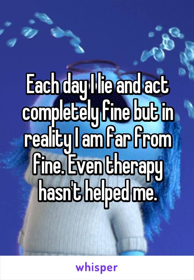 Each day I lie and act completely fine but in reality I am far from fine. Even therapy hasn't helped me.