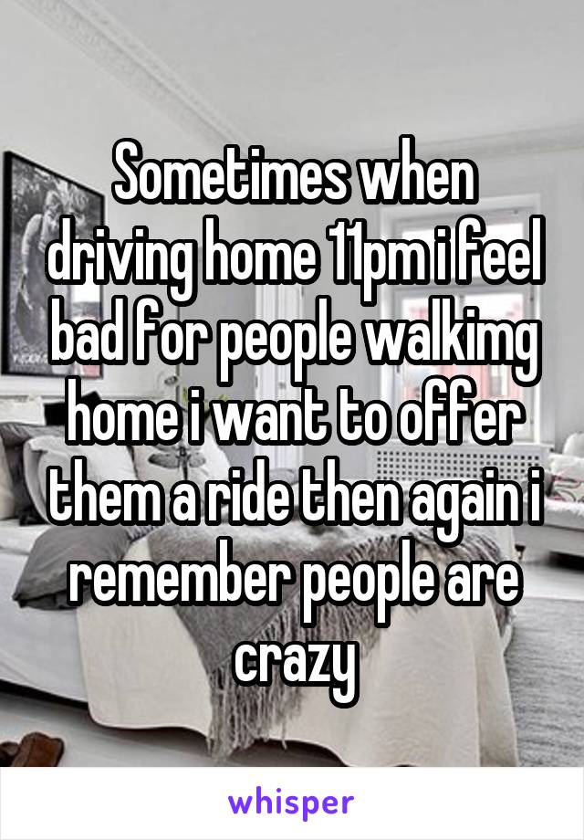 Sometimes when driving home 11pm i feel bad for people walkimg home i want to offer them a ride then again i remember people are crazy
