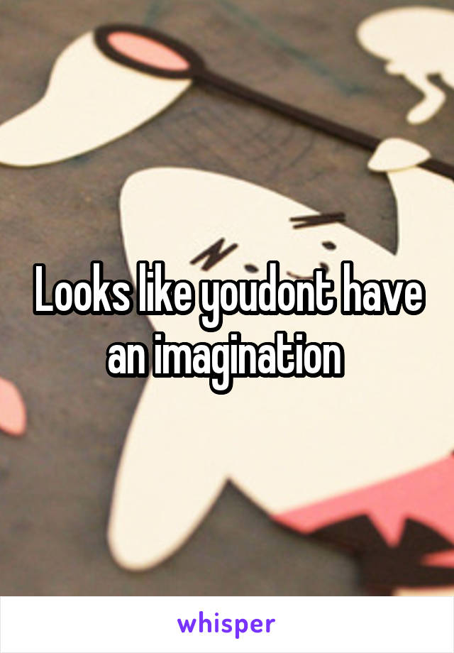 Looks like youdont have an imagination 
