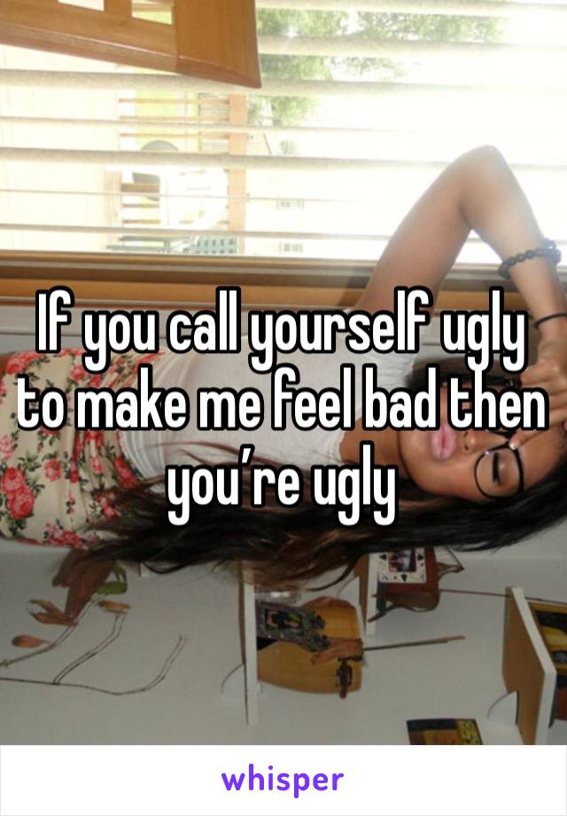 If you call yourself ugly to make me feel bad then you’re ugly 
