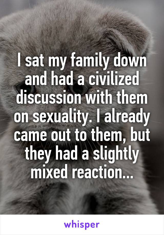 I sat my family down and had a civilized discussion with them on sexuality. I already came out to them, but they had a slightly mixed reaction...