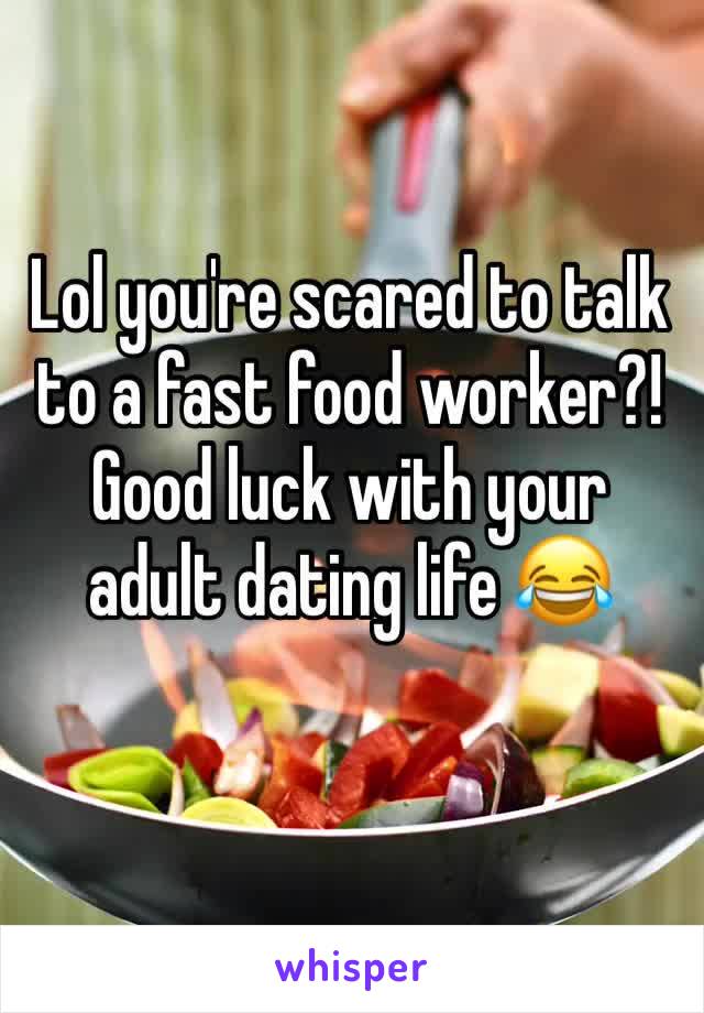 Lol you're scared to talk to a fast food worker?! Good luck with your adult dating life 😂