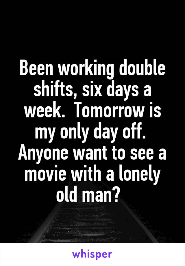Been working double shifts, six days a week.  Tomorrow is my only day off.  Anyone want to see a movie with a lonely old man?  