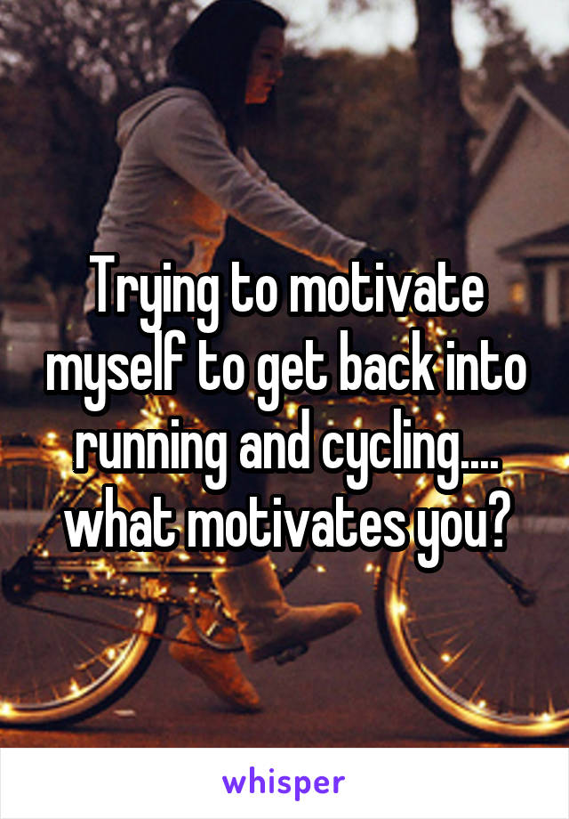 Trying to motivate myself to get back into running and cycling.... what motivates you?