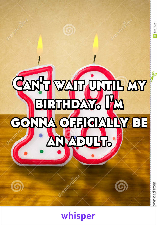 Can't wait until my birthday. I'm gonna officially be an adult.