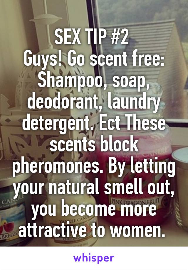 SEX TIP #2 
Guys! Go scent free: Shampoo, soap, deodorant, laundry detergent. Ect These scents block pheromones. By letting your natural smell out, you become more attractive to women. 