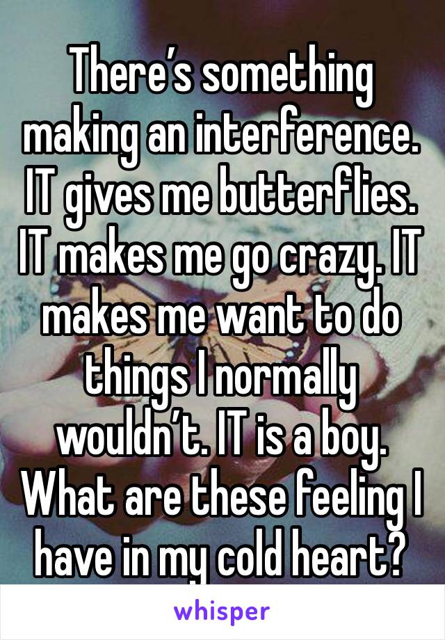There’s something making an interference. IT gives me butterflies. IT makes me go crazy. IT makes me want to do things I normally wouldn’t. IT is a boy. What are these feeling I have in my cold heart?