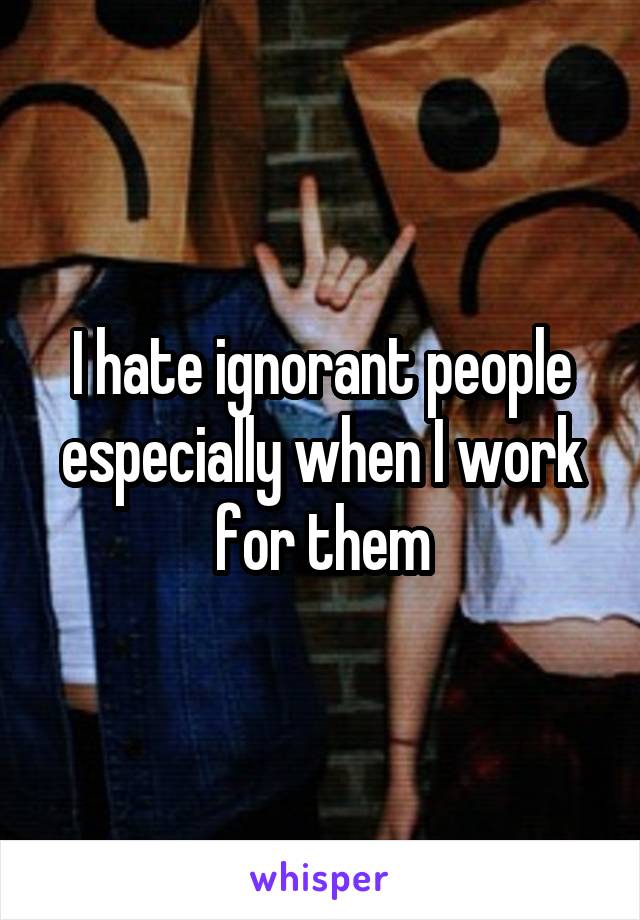 I hate ignorant people especially when I work for them