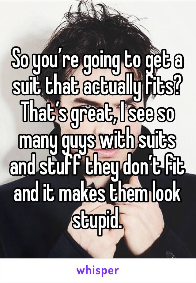 So you’re going to get a suit that actually fits? That’s great, I see so many guys with suits and stuff they don’t fit and it makes them look stupid. 