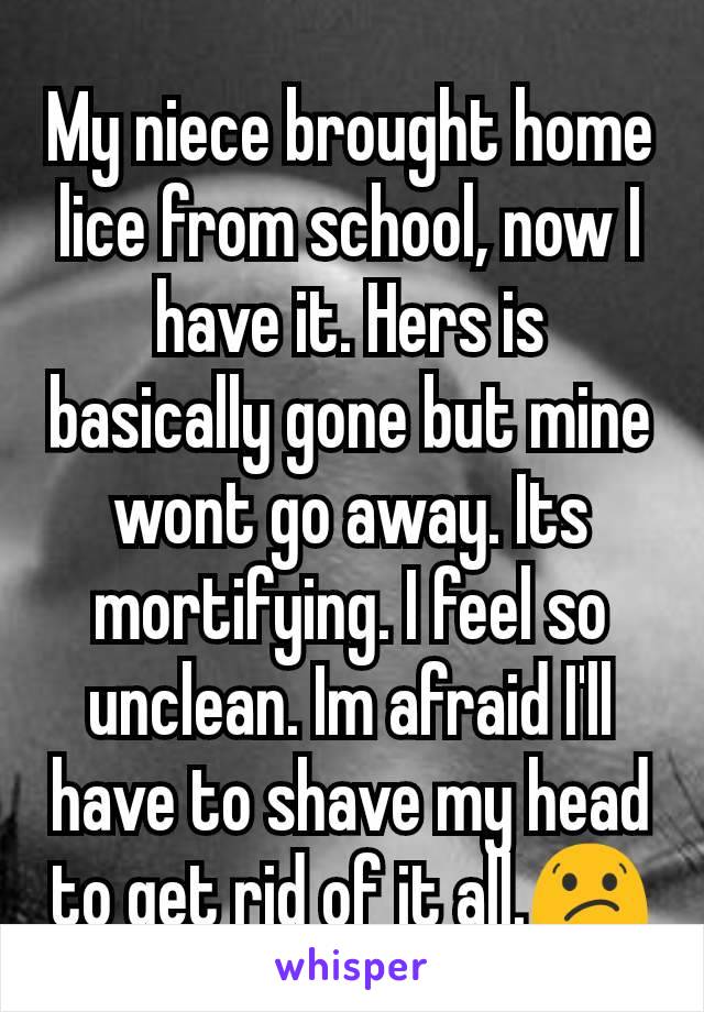 My niece brought home lice from school, now I have it. Hers is basically gone but mine wont go away. Its mortifying. I feel so unclean. Im afraid I'll have to shave my head to get rid of it all.😕