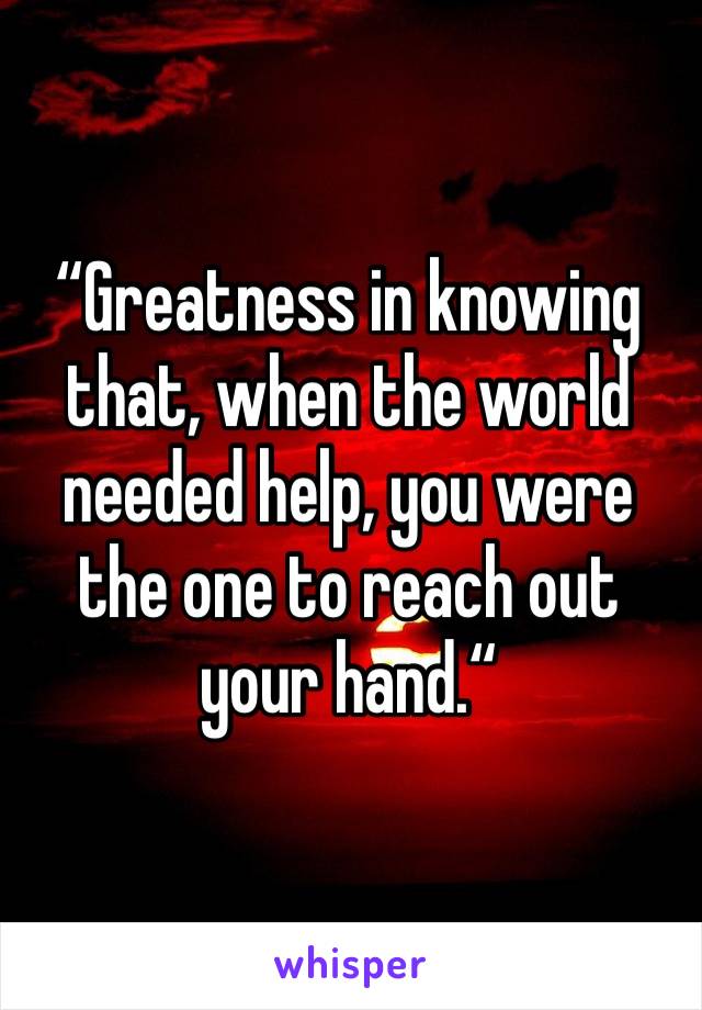 “Greatness in knowing that, when the world needed help, you were the one to reach out your hand.“