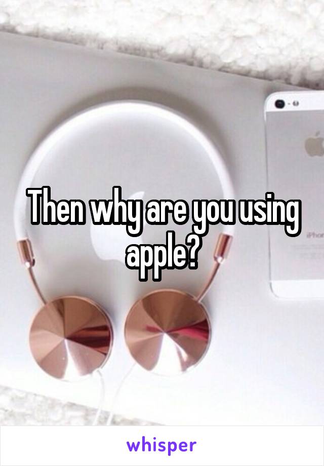 Then why are you using apple?