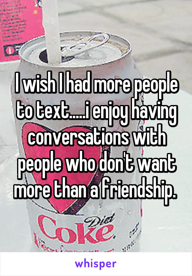 I wish I had more people to text.....i enjoy having conversations with people who don't want more than a friendship. 