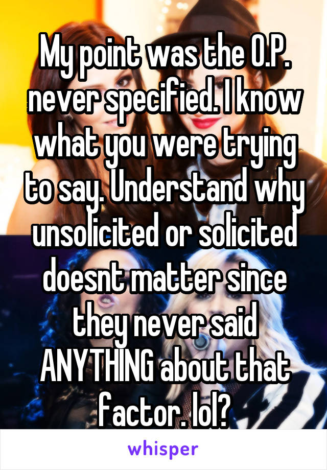 My point was the O.P. never specified. I know what you were trying to say. Understand why unsolicited or solicited doesnt matter since they never said ANYTHING about that factor. lol?